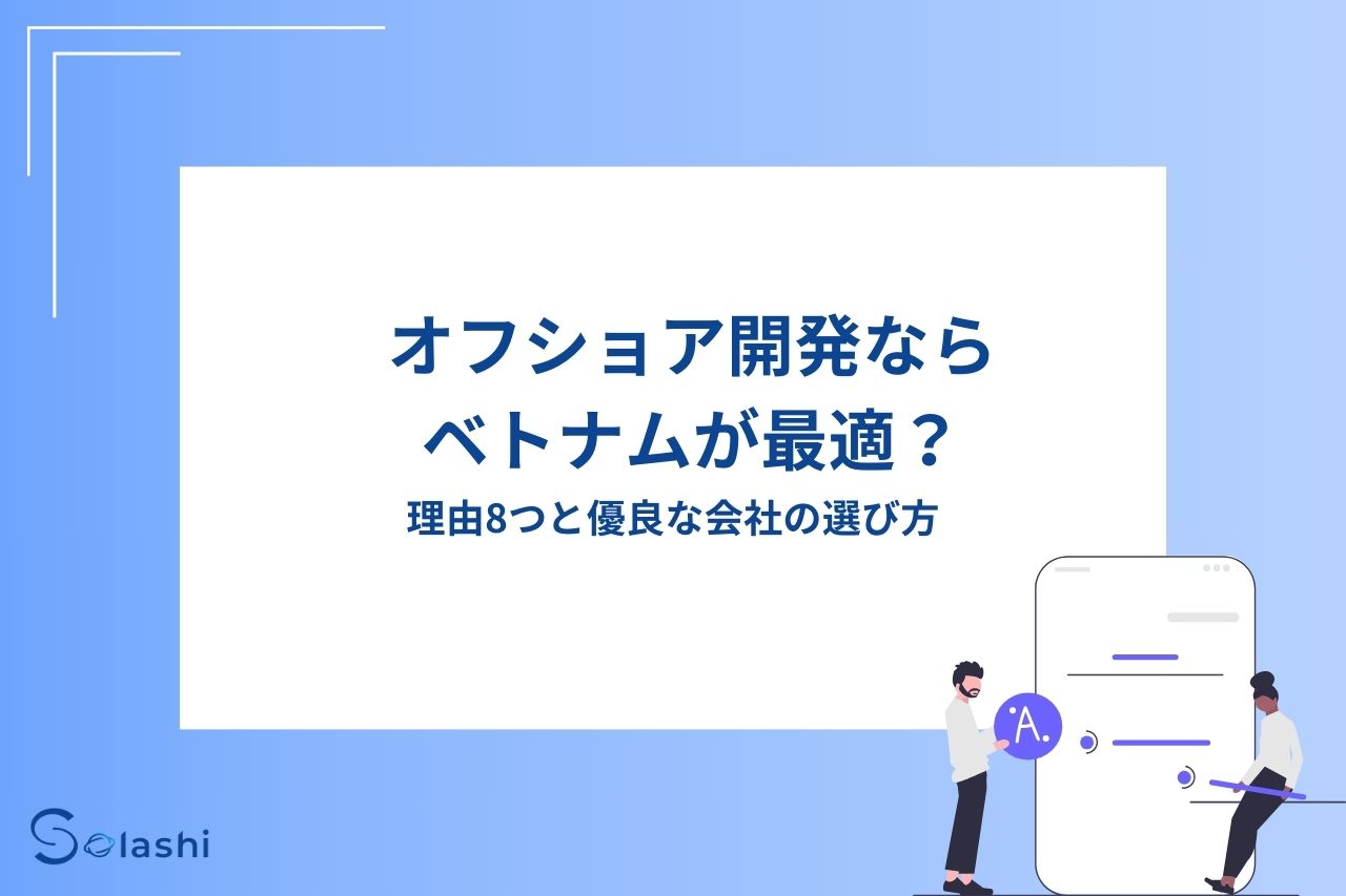 近年オフショア開発先の国として、ベトナムの人気が高まっています。
「オフショア開発でベトナムが人気と聞いたけど、その理由を知りたい」「どういった開発会社に依頼すればいいのかわからない」と考える企業は少なくありません。
この記事では、ベトナムがオフショア開発に適している理由やおすすめの開発会社を解説します。優良な会社の選び方を具体的にまとめているため、これから会社を調査する方はお役立てください。
ベトナムのオフショア開発で、業界全体が抱えている課題もまとめました。開発方針やコースコードの品質の低さが問題視されているため、優秀なベトナム人エンジニアと日本人PMが在籍する「Solashi」の視点から、具体的な対策を紹介させていただきます。